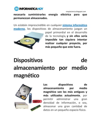 vivyylaciencia.blogspot.com
necesario suministrarles energía eléctrica para que
permanezcan almacenados.
Un eslabón imprescindible en cualquier sistema informático
moderno, los dispositivos de almacenamiento juegan un
papel primordial en el desarrollo
de la tecnología, y sin ellos sería
imposible tan siquiera intentar
realizar cualquier proyecto, por
más pequeño que este fuera.
Dispositivos de
almacenamiento por medio
magnético
Los dispositivos de
almacenamiento por medio
magnético son los más antiguos y
más utilizados actualmente, por
permitir administrar una gran
densidad de información, o sea,
almacenar una gran cantidad de
datos en un pequeño espacio físico.
 