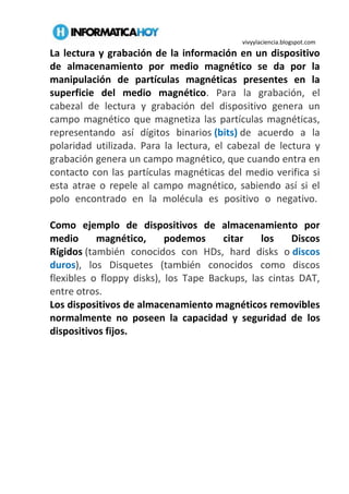 vivyylaciencia.blogspot.com
La lectura y grabación de la información en un dispositivo
de almacenamiento por medio magnético se da por la
manipulación de partículas magnéticas presentes en la
superficie del medio magnético. Para la grabación, el
cabezal de lectura y grabación del dispositivo genera un
campo magnético que magnetiza las partículas magnéticas,
representando así dígitos binarios (bits) de acuerdo a la
polaridad utilizada. Para la lectura, el cabezal de lectura y
grabación genera un campo magnético, que cuando entra en
contacto con las partículas magnéticas del medio verifica si
esta atrae o repele al campo magnético, sabiendo así si el
polo encontrado en la molécula es positivo o negativo.
Como ejemplo de dispositivos de almacenamiento por
medio magnético, podemos citar los Discos
Rígidos (también conocidos con HDs, hard disks o discos
duros), los Disquetes (también conocidos como discos
flexibles o floppy disks), los Tape Backups, las cintas DAT,
entre otros.
Los dispositivos de almacenamiento magnéticos removibles
normalmente no poseen la capacidad y seguridad de los
dispositivos fijos.
 