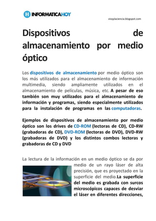 vivyylaciencia.blogspot.com
Dispositivos de
almacenamiento por medio
óptico
Los dispositivos de almacenamiento por medio óptico son
los más utilizados para el almacenamiento de información
multimedia, siendo ampliamente utilizados en el
almacenamiento de películas, música, etc. A pesar de eso
también son muy utilizados para el almacenamiento de
información y programas, siendo especialmente utilizados
para la instalación de programas en las computadoras.
Ejemplos de dispositivos de almacenamiento por medio
óptico son los drives de CD-ROM (lectoras de CD), CD-RW
(grabadoras de CD), DVD-ROM (lectoras de DVD), DVD-RW
(grabadoras de DVD) y los distintos combos lectoras y
grabadoras de CD y DVD
La lectura de la información en un medio óptico se da por
medio de un rayo láser de alta
precisión, que es proyectado en la
superficie del medio.La superficie
del medio es grabada con surcos
microscópicos capaces de desviar
el láser en diferentes direcciones,
 