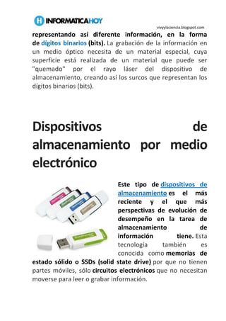 vivyylaciencia.blogspot.com
representando así diferente información, en la forma
de dígitos binarios (bits). La grabación de la información en
un medio óptico necesita de un material especial, cuya
superficie está realizada de un material que puede ser
"quemado" por el rayo láser del dispositivo de
almacenamiento, creando así los surcos que representan los
dígitos binarios (bits).
Dispositivos de
almacenamiento por medio
electrónico
Este tipo de dispositivos de
almacenamiento es el más
reciente y el que más
perspectivas de evolución de
desempeño en la tarea de
almacenamiento de
información tiene. Esta
tecnología también es
conocida como memorias de
estado sólido o SSDs (solid state drive) por que no tienen
partes móviles, sólo circuitos electrónicos que no necesitan
moverse para leer o grabar información.
 