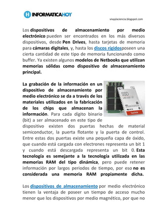 vivyylaciencia.blogspot.com
Los dispositivos de almacenamiento por medio
electrónico pueden ser encontrados en los más diversos
dispositivos, desde Pen Drives, hasta tarjetas de memoria
para cámaras digitales, y, hasta los discos rígidosposeen una
cierta cantidad de este tipo de memoria funcionando como
buffer. Ya existen algunos modelos de Netbooks que utilizan
memorias sólidas como dispositivo de almacenamiento
principal.
La grabación de la información en un
dispositivo de almacenamiento por
medio electrónico se da a través de los
materiales utilizados en la fabricación
de los chips que almacenan la
información. Para cada dígito binario
(bit) a ser almacenado en este tipo de
dispositivo existen dos puertas hechas de material
semiconductor, la puerta flotante y la puerta de control.
Entre estas dos puertas existe una pequeña capa de óxido,
que cuando está cargada con electrones representa un bit 1
y cuando está descargada representa un bit 0. Esta
tecnología es semejante a la tecnología utilizada en las
memorias RAM del tipo dinámica, pero puede retener
información por largos periodos de tiempo, por eso no es
considerada una memoria RAM propiamente dicha.
Los dispositivos de almacenamiento por medio electrónico
tienen la ventaja de poseer un tiempo de acceso mucho
menor que los dispositivos por medio magnético, por que no
 