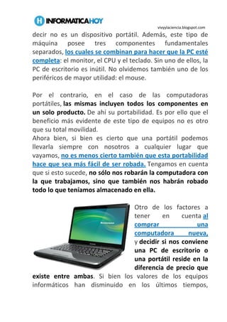 vivyylaciencia.blogspot.com
decir no es un dispositivo portátil. Además, este tipo de
máquina posee tres componentes fundamentales
separados, los cuales se combinan para hacer que la PC esté
completa: el monitor, el CPU y el teclado. Sin uno de ellos, la
PC de escritorio es inútil. No olvidemos también uno de los
periféricos de mayor utilidad: el mouse.
Por el contrario, en el caso de las computadoras
portátiles, las mismas incluyen todos los componentes en
un solo producto. De ahí su portabilidad. Es por ello que el
beneficio más evidente de este tipo de equipos no es otro
que su total movilidad.
Ahora bien, si bien es cierto que una portátil podemos
llevarla siempre con nosotros a cualquier lugar que
vayamos, no es menos cierto también que esta portabilidad
hace que sea más fácil de ser robada. Tengamos en cuenta
que si esto sucede, no sólo nos robarán la computadora con
la que trabajamos, sino que también nos habrán robado
todo lo que teníamos almacenado en ella.
Otro de los factores a
tener en cuenta al
comprar una
computadora nueva,
y decidir si nos conviene
una PC de escritorio o
una portátil reside en la
diferencia de precio que
existe entre ambas. Si bien los valores de los equipos
informáticos han disminuido en los últimos tiempos,
 