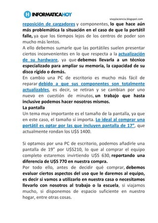 vivyylaciencia.blogspot.com
reposición de cargadores y componentes, lo que hace aún
más problemática la situación en el caso de que la portátil
falle, ya que los tiempos lejos de los centros de poder son
mucho más lentos.
A ello debemos sumarle que las portátiles suelen presentar
ciertos inconvenientes en lo que respecta a la actualización
de su hardware, ya que debemos llevarla a un técnico
especializado para ampliar su memoria, la capacidad de su
disco rígido o demás.
En cambio una PC de escritorio es mucho más fácil de
reparar debido a que sus componentes son totalmente
actualizables, es decir, se retiran y se cambian por uno
nuevo en cuestión de minutos, un trabajo que hasta
inclusive podemos hacer nosotros mismos.
La pantalla
Un tema muy importante es el tamaño de la pantalla, ya que
en este caso, el tamaño sí importa. Lo ideal al comprar una
portátil es optar por las que incluyen pantalla de 17”, que
actualmente rondan los U$S 1400.
Si optamos por una PC de escritorio, podemos añadirle una
pantalla de 19” por U$S210, lo que al comprar el equipo
completo estaremos invirtiendo U$S 630, reportando una
diferencia de U$S 770 en nuestra compra.
Por todo ello, antes de decidir qué comprar, debemos
evaluar ciertos aspectos del uso que le daremos al equipo,
es decir si vamos a utilizarlo en nuestra casa o necesitamos
llevarlo con nosotros al trabajo o la escuela, si viajamos
mucho, si disponemos de espacio suficiente en nuestro
hogar, entre otras cosas.
 