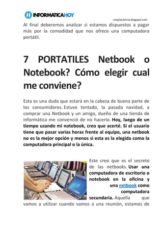 vivyylaciencia.blogspot.com
Al final deberemos analizar si estamos dispuestos a pagar
más por la comodidad que nos ofrece una computadora
portátil.
7 PORTATILES Netbook o
Notebook? Cómo elegir cual
me conviene?
Esta es una duda que estará en la cabeza de buena parte de
los consumidores. Estuve tentado, la pasada navidad, a
comprar una Netbook y un amigo, dueño de una tienda de
informática me convenció de no hacerlo. Hoy, luego de un
tiempo usando mi notebook, creo que acerté. Si el usuario
tiene que pasar varias horas frente al equipo, una netbook
no es la mejor opción y menos si esta es la elegida como la
computadora principal o la única.
Este creo que es el secreto
de las netbooks. Usar una
computadora de escritorio o
notebook en la oficina y
una netbook como
computadora
secundaria. Aquella que
vamos a utilizar cuando vamos a una reunión, estamos de
 