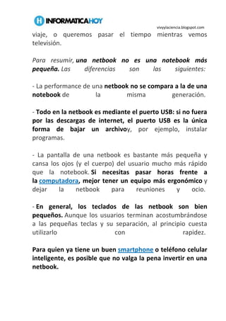 vivyylaciencia.blogspot.com
viaje, o queremos pasar el tiempo mientras vemos
televisión.
Para resumir, una netbook no es una notebook más
pequeña. Las diferencias son las siguientes:
- La performance de una netbook no se compara a la de una
notebook de la misma generación.
- Todo en la netbook es mediante el puerto USB: si no fuera
por las descargas de internet, el puerto USB es la única
forma de bajar un archivoy, por ejemplo, instalar
programas.
- La pantalla de una netbook es bastante más pequeña y
cansa los ojos (y el cuerpo) del usuario mucho más rápido
que la notebook. Si necesitas pasar horas frente a
la computadora, mejor tener un equipo más ergonómico y
dejar la netbook para reuniones y ocio.
- En general, los teclados de las netbook son bien
pequeños. Aunque los usuarios terminan acostumbrándose
a las pequeñas teclas y su separación, al principio cuesta
utilizarlo con rapidez.
Para quien ya tiene un buen smartphone o teléfono celular
inteligente, es posible que no valga la pena invertir en una
netbook.
 