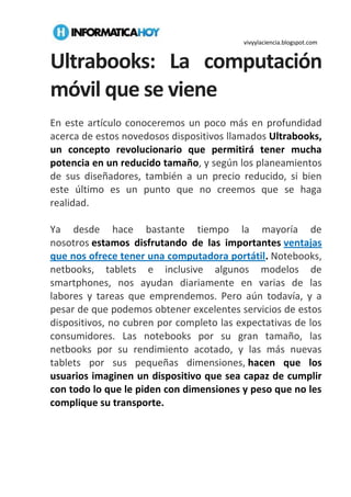 vivyylaciencia.blogspot.com
Ultrabooks: La computación
móvil que se viene
En este artículo conoceremos un poco más en profundidad
acerca de estos novedosos dispositivos llamados Ultrabooks,
un concepto revolucionario que permitirá tener mucha
potencia en un reducido tamaño, y según los planeamientos
de sus diseñadores, también a un precio reducido, si bien
este último es un punto que no creemos que se haga
realidad.
Ya desde hace bastante tiempo la mayoría de
nosotros estamos disfrutando de las importantes ventajas
que nos ofrece tener una computadora portátil. Notebooks,
netbooks, tablets e inclusive algunos modelos de
smartphones, nos ayudan diariamente en varias de las
labores y tareas que emprendemos. Pero aún todavía, y a
pesar de que podemos obtener excelentes servicios de estos
dispositivos, no cubren por completo las expectativas de los
consumidores. Las notebooks por su gran tamaño, las
netbooks por su rendimiento acotado, y las más nuevas
tablets por sus pequeñas dimensiones, hacen que los
usuarios imaginen un dispositivo que sea capaz de cumplir
con todo lo que le piden con dimensiones y peso que no les
complique su transporte.
 