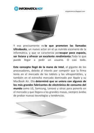 vivyylaciencia.blogspot.com
Y eso precisamente es lo que prometen las llamadas
Ultrabooks, un nuevo actor en el ya nutrido escenario de la
informática, y que se caracteriza porocupar poco espacio,
ser liviana y ofrecer un excelente rendimiento.Todo lo que
puede llegar a pedir un usuario. O casi todo.
Este concepto llegó de la mano de Intel, el gigante de los
procesadores, debido al interés por competir que la firma
tenía en el mercado de las tablets y las ultraportátiles, y
también en el estrecho mercado dominado por Apple y su
MacBook Air. Ello determinó que se uniera con algunos de
los más grandes fabricantes de electrónica de consumo del
mundo como LG, Samsung, Lenovo y otras para ponerlo en
el mercado y que llegara a las grandes masas, siempre ávidas
de probar nuevas tecnologías y tendencias.
 