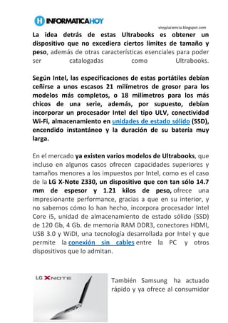 vivyylaciencia.blogspot.com
La idea detrás de estas Ultrabooks es obtener un
dispositivo que no excediera ciertos límites de tamaño y
peso, además de otras características esenciales para poder
ser catalogadas como Ultrabooks.
Según Intel, las especificaciones de estas portátiles debían
ceñirse a unos escasos 21 milímetros de grosor para los
modelos más completos, o 18 milímetros para los más
chicos de una serie, además, por supuesto, debían
incorporar un procesador Intel del tipo ULV, conectividad
Wi-Fi, almacenamiento en unidades de estado sólido (SSD),
encendido instantáneo y la duración de su batería muy
larga.
En el mercado ya existen varios modelos de Ultrabooks, que
incluso en algunos casos ofrecen capacidades superiores y
tamaños menores a los impuestos por Intel, como es el caso
de la LG X-Note Z330, un dispositivo que con tan sólo 14.7
mm de espesor y 1.21 kilos de peso, ofrece una
impresionante performance, gracias a que en su interior, y
no sabemos cómo lo han hecho, incorpora procesador Intel
Core i5, unidad de almacenamiento de estado sólido (SSD)
de 120 Gb, 4 Gb. de memoria RAM DDR3, conectores HDMI,
USB 3.0 y WiDI, una tecnología desarrollada por Intel y que
permite la conexión sin cables entre la PC y otros
dispositivos que lo admitan.
También Samsung ha actuado
rápido y ya ofrece al consumidor
 
