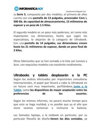 vivyylaciencia.blogspot.com
su Serie 5, compuesta por dos modelos, el primero de ellos
cuenta con una pantalla de 13 pulgadas, procesador Core i,
500 Gb. de capacidad de almacenamiento, 15 milímetros de
espesor y un peso de 1.5 Kilos.
El segundo modelo es un poco más poderoso, así como más
importantes sus dimensiones, hecho que según los
especialistas, lo alejarían de la categoría de Ultrabook.
Con una pantalla de 14 pulgadas, sus dimensiones crecen
hasta los 21 milímetros de espesor, dando un peso final de
2 Kilos.
Otros fabricantes que se han sumado a la lista son Lenovo y
Acer, con exquisitos modelos con excelente rendimiento.
Ultrabooks y tablets desplazarán a la PC
Según los análisis efectuados por importantes consultoras
internacionales, el papel que llevará a cabo la Ultrabook en
un futuro será muy importante, perfilándose, junto a la
Tablet, como los dispositivos de mayor aceptación entre las
preferencias de los usuarios.
Según los mismos informes, no pasará mucho tiempo para
que esto se haga realidad, y es posible que ya el año que
viene veamos comenzar a inclinarse la balanza.
Las llamadas laptops, y la netbook en particular, por su
particular filosofía de diseño tienen los días contados, ya
 