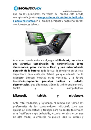 vivyylaciencia.blogspot.com
que en los principales mercados del mundo está siendo
reemplazada, junto a computadoras de escritorio dedicadas
a pequeñas tareas en el ámbito personal y hogareño por las
omnipresentes tablets.
Aquí es en donde entra en el juego la Ultrabook, que ofrece
una atractiva combinación de características como
dimensiones, peso, memoria Flash y una extraordinaria
duración de la batería, todo lo cual la convierte en un rival
importante para cualquier Tablet, ya que además de lo
expuesto ofrecen muchas otras ventajas, y a futuro
también incorporarán pantallas táctiles y teclados
desmontables, que difuminará aún más la diferencia entre la
Tablet y la computadora.
Microsoft, tablets y ultrabooks
Ante esta tendencia, y siguiendo el rumbo que toman las
preferencias de los consumidores, Microsoft tuvo que
ajustar sus expectativas y trabajar para no perder terreno en
este fructífero campo de batalla, y como no cabría esperarse
de otro modo, la empresa ha puesto todo su interés y
 