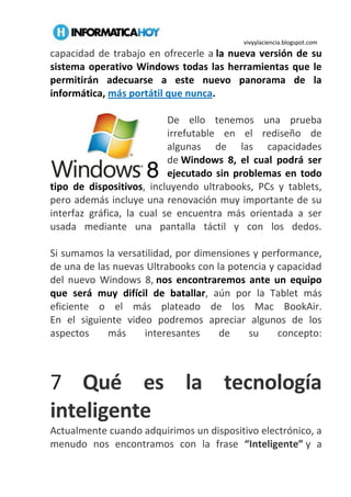 vivyylaciencia.blogspot.com
capacidad de trabajo en ofrecerle a la nueva versión de su
sistema operativo Windows todas las herramientas que le
permitirán adecuarse a este nuevo panorama de la
informática, más portátil que nunca.
De ello tenemos una prueba
irrefutable en el rediseño de
algunas de las capacidades
de Windows 8, el cual podrá ser
ejecutado sin problemas en todo
tipo de dispositivos, incluyendo ultrabooks, PCs y tablets,
pero además incluye una renovación muy importante de su
interfaz gráfica, la cual se encuentra más orientada a ser
usada mediante una pantalla táctil y con los dedos.
Si sumamos la versatilidad, por dimensiones y performance,
de una de las nuevas Ultrabooks con la potencia y capacidad
del nuevo Windows 8, nos encontraremos ante un equipo
que será muy difícil de batallar, aún por la Tablet más
eficiente o el más plateado de los Mac BookAir.
En el siguiente video podremos apreciar algunos de los
aspectos más interesantes de su concepto:
7 Qué es la tecnología
inteligente
Actualmente cuando adquirimos un dispositivo electrónico, a
menudo nos encontramos con la frase “Inteligente” y a
 