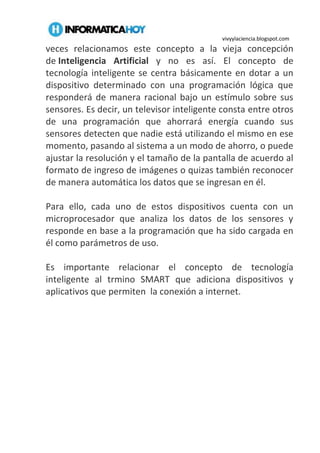 vivyylaciencia.blogspot.com
veces relacionamos este concepto a la vieja concepción
de Inteligencia Artificial y no es así. El concepto de
tecnología inteligente se centra básicamente en dotar a un
dispositivo determinado con una programación lógica que
responderá de manera racional bajo un estímulo sobre sus
sensores. Es decir, un televisor inteligente consta entre otros
de una programación que ahorrará energía cuando sus
sensores detecten que nadie está utilizando el mismo en ese
momento, pasando al sistema a un modo de ahorro, o puede
ajustar la resolución y el tamaño de la pantalla de acuerdo al
formato de ingreso de imágenes o quizas también reconocer
de manera automática los datos que se ingresan en él.
Para ello, cada uno de estos dispositivos cuenta con un
microprocesador que analiza los datos de los sensores y
responde en base a la programación que ha sido cargada en
él como parámetros de uso.
Es importante relacionar el concepto de tecnología
inteligente al trmino SMART que adiciona dispositivos y
aplicativos que permiten la conexión a internet.
 