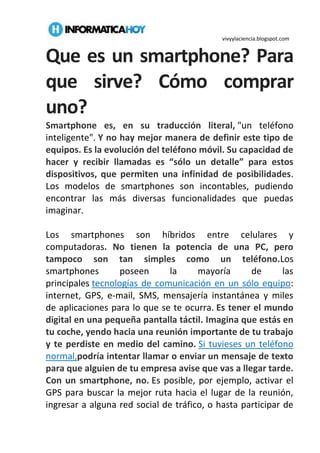 vivyylaciencia.blogspot.com
Que es un smartphone? Para
que sirve? Cómo comprar
uno?
Smartphone es, en su traducción literal, "un teléfono
inteligente". Y no hay mejor manera de definir este tipo de
equipos. Es la evolución del teléfono móvil. Su capacidad de
hacer y recibir llamadas es “sólo un detalle” para estos
dispositivos, que permiten una infinidad de posibilidades.
Los modelos de smartphones son incontables, pudiendo
encontrar las más diversas funcionalidades que puedas
imaginar.
Los smartphones son híbridos entre celulares y
computadoras. No tienen la potencia de una PC, pero
tampoco son tan simples como un teléfono.Los
smartphones poseen la mayoría de las
principales tecnologías de comunicación en un sólo equipo:
internet, GPS, e-mail, SMS, mensajería instantánea y miles
de aplicaciones para lo que se te ocurra. Es tener el mundo
digital en una pequeña pantalla táctil. Imagina que estás en
tu coche, yendo hacia una reunión importante de tu trabajo
y te perdiste en medio del camino. Si tuvieses un teléfono
normal,podría intentar llamar o enviar un mensaje de texto
para que alguien de tu empresa avise que vas a llegar tarde.
Con un smartphone, no. Es posible, por ejemplo, activar el
GPS para buscar la mejor ruta hacia el lugar de la reunión,
ingresar a alguna red social de tráfico, o hasta participar de
 