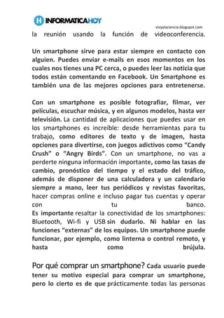 vivyylaciencia.blogspot.com
la reunión usando la función de videoconferencia.
Un smartphone sirve para estar siempre en contacto con
alguien. Puedes enviar e-mails en esos momentos en los
cuales nos tienes una PC cerca, o puedes leer las noticia que
todos están comentando en Facebook. Un Smartphone es
también una de las mejores opciones para entretenerse.
Con un smartphone es posible fotografiar, filmar, ver
películas, escuchar música, y en algunos modelos, hasta ver
televisión. La cantidad de aplicaciones que puedes usar en
los smartphones es increíble: desde herramientas para tu
trabajo, como editores de texto y de imagen, hasta
opciones para divertirse, con juegos adictivos como “Candy
Crush” o “Angry Birds”. Con un smartphone, no vas a
perderte ninguna información importante, como las tasas de
cambio, pronóstico del tiempo y el estado del tráfico,
además de disponer de una calculadora y un calendario
siempre a mano, leer tus periódicos y revistas favoritas,
hacer compras online e incluso pagar tus cuentas y operar
con tu banco.
Es importante resaltar la conectividad de los smartphones:
Bluetooth, Wi-fi y USB sin dudarlo. Ni hablar en las
funciones “externas” de los equipos. Un smartphone puede
funcionar, por ejemplo, como linterna o control remoto, y
hasta como brújula.
Por qué comprar un smartphone? Cada usuario puede
tener su motivo especial para comprar un smartphone,
pero lo cierto es de que prácticamente todas las personas
 