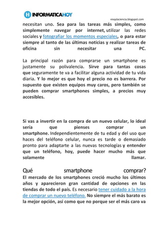 vivyylaciencia.blogspot.com
necesitan uno. Sea para las tareas más simples, como
simplemente navegar por internet, utilizar las redes
sociales y fotografiar los momentos especiales, o para estar
siempre al tanto de las últimas noticias y realizar tareas de
oficina sin necesitar una PC.
La principal razón para comprarse un smartphone es
justamente su polivalencia. Sirve para tantas cosas
que seguramente te va a facilitar alguna actividad de tu vida
diaria. Y lo mejor es que hoy el precio no es barrera. Por
supuesto que existen equipos muy caros, pero también se
pueden comprar smartphones simples, a precios muy
accesibles.
Si vas a invertir en la compra de un nuevo celular, lo ideal
sería que pienses comprar un
smartphone. Independientemente de tu edad y del uso que
haces del teléfono celular, nunca es tarde o demasiado
pronto para adaptarte a las nuevas tecnologías y entender
que un teléfono, hoy, puede hacer mucho más que
solamente llamar.
Qué smartphone comprar?
El mercado de los smartphones creció mucho los últimos
años y aparecieron gran cantidad de opciones en las
tiendas de todo el país. Es necesario tener cuidado a la hora
de comprar un nuevo teléfono. No siempre el más barato es
la mejor opción, así como que no porque ser el más caro va
 
