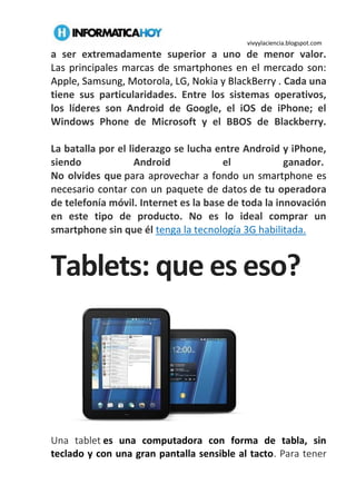 vivyylaciencia.blogspot.com
a ser extremadamente superior a uno de menor valor.
Las principales marcas de smartphones en el mercado son:
Apple, Samsung, Motorola, LG, Nokia y BlackBerry . Cada una
tiene sus particularidades. Entre los sistemas operativos,
los líderes son Android de Google, el iOS de iPhone; el
Windows Phone de Microsoft y el BBOS de Blackberry.
La batalla por el liderazgo se lucha entre Android y iPhone,
siendo Android el ganador.
No olvides que para aprovechar a fondo un smartphone es
necesario contar con un paquete de datos de tu operadora
de telefonía móvil. Internet es la base de toda la innovación
en este tipo de producto. No es lo ideal comprar un
smartphone sin que él tenga la tecnología 3G habilitada.
Tablets: que es eso?
Una tablet es una computadora con forma de tabla, sin
teclado y con una gran pantalla sensible al tacto. Para tener
 