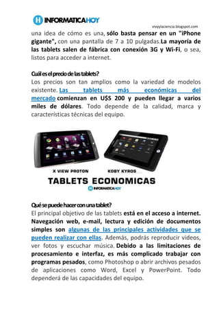 vivyylaciencia.blogspot.com
una idea de cómo es una, sólo basta pensar en un "iPhone
gigante", con una pantalla de 7 a 10 pulgadas.La mayoría de
las tablets salen de fábrica con conexión 3G y Wi-Fi, o sea,
listos para acceder a internet.
Cuáleselpreciodelastablets?
Los precios son tan amplios como la variedad de modelos
existente. Las tablets más económicas del
mercado comienzan en U$S 200 y pueden llegar a varios
miles de dólares. Todo depende de la calidad, marca y
características técnicas del equipo.
Quésepuedehacerconunatablet?
El principal objetivo de las tablets está en el acceso a internet.
Navegación web, e-mail, lectura y edición de documentos
simples son algunas de las principales actividades que se
pueden realizar con ellas. Además, podrás reproducir videos,
ver fotos y escuchar música. Debido a las limitaciones de
procesamiento e interfaz, es más complicado trabajar con
programas pesados, como Photoshop o abrir archivos pesados
de aplicaciones como Word, Excel y PowerPoint. Todo
dependerá de las capacidades del equipo.
 