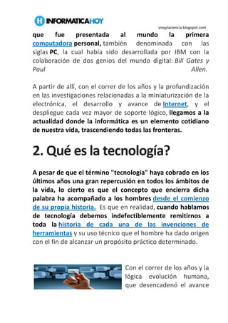 vivyylaciencia.blogspot.com
que fue presentada al mundo la primera
computadora personal, también denominada con las
siglas PC, la cual había sido desarrollada por IBM con la
colaboración de dos genios del mundo digital: Bill Gates y
Paul Allen.
A partir de allí, con el correr de los años y la profundización
en las investigaciones relacionadas a la miniaturización de la
electrónica, el desarrollo y avance de Internet, y el
despliegue cada vez mayor de soporte lógico, llegamos a la
actualidad donde la informática es un elemento cotidiano
de nuestra vida, trascendiendo todas las fronteras.
2. Qué es la tecnología?
A pesar de que el término "tecnología" haya cobrado en los
últimos años una gran repercusión en todos los ámbitos de
la vida, lo cierto es que el concepto que encierra dicha
palabra ha acompañado a los hombres desde el comienzo
de su propia historia. Es que en realidad, cuando hablamos
de tecnología debemos indefectiblemente remitirnos a
toda la historia de cada una de las invenciones de
herramientas y su uso técnico que el hombre ha dado origen
con el fin de alcanzar un propósito práctico determinado.
Con el correr de los años y la
lógica evolución humana,
que desencadenó el avance
 