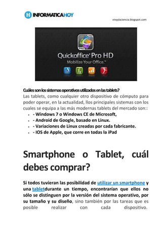 vivyylaciencia.blogspot.com
Cuálessonlossistemasoperativosutilizadosenlastablets?
Las tablets, como cualquier otro dispositivo de cómputo para
poder operar, en la actualidad, llos principales sistemas con los
cuales se equipa a las más modernas tablets del mercado son::
 - Windows 7 o Windows CE de Microsoft,
 - Android de Google, basado en Linux.
 - Variaciones de Linux creadas por cada fabricante.
 - IOS de Apple, que corre en todas la iPad
Smartphone o Tablet, cuál
debes comprar?
Si todos tuvieran las posibilidad de utilizar un smartphone y
una tabletdurante un tiempo, encontrarían que ellos no
sólo se distinguen por la versión del sistema operativo, por
su tamaño y su diseño, sino también por las tareas que es
posible realizar con cada dispositivo.
 