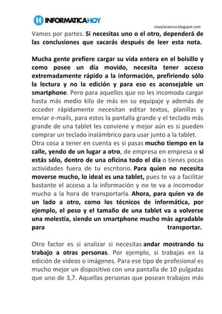 vivyylaciencia.blogspot.com
Vamos por partes. Si necesitas uno o el otro, dependerá de
las conclusiones que sacarás después de leer esta nota.
Mucha gente prefiere cargar su vida entera en el bolsillo y
como posee un día movido, necesita tener acceso
extremadamente rápido a la información, prefiriendo sólo
la lectura y no la edición y para eso es aconsejable un
smartphone. Pero para aquellos que no les incomoda cargar
hasta más medio kilo de más en su equipaje y además de
acceder rápidamente necesitan editar textos, planillas y
enviar e-mails, para estos la pantalla grande y el teclado más
grande de una tablet les conviene y mejor aún es si pueden
comprar un teclado inalámbrico para usar junto a la tablet.
Otra cosa a tener en cuenta es si pasas mucho tiempo en la
calle, yendo de un lugar a otro, de empresa en empresa o si
estás sólo, dentro de una oficina todo el día o tienes pocas
actividades fuera de tu escritorio. Para quien no necesita
moverse mucho, lo ideal es una tablet, pues te va a facilitar
bastante el acceso a la información y no te va a incomodar
mucho a la hora de transportarla. Ahora, para quien va de
un lado a otro, como los técnicos de informática, por
ejemplo, el peso y el tamaño de una tablet va a volverse
una molestia, siendo un smartphone mucho más agradable
para transportar.
Otro factor es si analizar si necesitas andar mostrando tu
trabajo a otras personas. Por ejemplo, si trabajas en la
edición de vídeos o imágenes. Para ese tipo de profesional es
mucho mejor un dispositivo con una pantalla de 10 pulgadas
que uno de 3,7. Aquellas personas que posean trabajos más
 