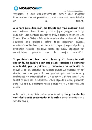vivyylaciencia.blogspot.com
"visuales" o que constantemente tienen que mostrar
información a otras personas se van a ver más beneficiados
de un tablet.
A la hora de la diversión, las tablets son más 'caseras'. Para
ver películas, leer libros y hasta jugar juegos de larga
duración, una pantalla grande es muy buena, y entonces una
Xoom, iPad o Galaxy Tab sería una excelente elección. Para
aquellos que quieran sobre todo escuchar música,
ocasionalmente leer una noticia o jugar juegos rápidos y
prefieren hacerlo inclusive fuera de casa, entonces un
smartphone parece ser la mejor elección.
Si ya tienes un buen smartphone y el dinero te está
sobrando, no quiere decir que salgas corriendo a comprar
una tablet, piensa primero si realmente te sería útil. La
mayoría de los usuarios de tablets dejan sus equipos en un
rincón sin uso, pues lo compraron por un impulso y
realmente no lo necesitaban. Un consejo ... si no sabes si una
tablet te sería de utilidad y te sobra algo de dinero, guárdalo
para cuando tu smartphone se ponga viejo y necesites uno
mejor.
A la hora de decidir entre uno u otro, ten presente las
consideraciones presentadas más arriba, seguramente van a
ser decisivas.
 