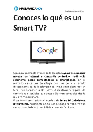 vivyylaciencia.blogspot.com
Conoces lo qué es un
Smart TV?
Gracias al constante avance de la tecnologíaya no es necesario
navegar en Internet o compartir contenido multimedia
solamente desde computadoras o smartphones. En el
mercado existe una tecnología que nos permite hacerlo
directamente desde la televisión del living, sin molestarnos en
tener que encender la PC u otros dispositivos para gozar de
contenidos y servicios que antes sólo eran accesibles desde
nuestra computadora.
Estos televisores reciben el nombre de Smart TV (televisores
inteligentes)y su nombre no ha sido acuñado en vano, ya que
son capaces de brindarnos infinidad de satisfacciones.
 