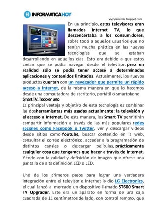 vivyylaciencia.blogspot.com
En un principio, estos televisores eran
llamados Internet TV, lo que
desconcertaba a los consumidores,
sobre todo a aquellos usuarios que no
tenían mucha práctica en las nuevas
tecnologías que se estaban
desarrollando en aquellos días. Esto era debido a que estos
creían que se podía navegar desde el televisor, pero en
realidad sólo se podía tener acceso a determinadas
aplicaciones y contenidos limitados. Actualmente, los nuevos
productos cuentan con un navegador que permite un rápido
acceso a Internet, de la misma manera en que lo hacemos
desde una computadora de escritorio, portátil o smartphone.
SmartTV:Todoenuno
La principal ventaja y objetivo de esta tecnología es combinar
las dosherramientas más usadas actualmente: la televisión y
el acceso a Internet. De esta manera, los Smart TV permitirán
compartir información a través de las más populares redes
sociales como Facebook o Twitter, ver y descargar videos
desde sitios como Youtube, buscar contenido en la web,
consultar el correo electrónico, acceder a la programación de
distintos canales o descargar películas, prácticamente
cualquier cosa que tengamos que hacer a través de Internet.
Y todo con la calidad y definición de imagen que ofrece una
pantalla de alta definición LCD o LED.
Uno de los primeros pasos para lograr una verdadera
integración entre el televisor e Internet lo dio LG Electronics,
el cual lanzó al mercado un dispositivo llamado ST600 Smart
TV Upgrader. Este era un aparato en forma de una caja
cuadrada de 11 centímetros de lado, con control remoto, que
 