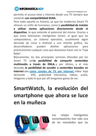 vivyylaciencia.blogspot.com
permitía el acceso total a Internet desde una TV siempre que
contarán con compatibilidad DLNA.
Pero todo aquello es historia, ya que los modernos Smart TV
ofrecen un sinfín de funciones, como la posibilidad de instalar
y utilizar ciertas aplicaciones directamente desde el
dispositivo, lo que extiende el potencial del mismo. Gracias a
que estos televisores inteligentes tienen, al igual que las
computadoras, un sistema operativo, usualmente algún
derivado de Linux o Android y una interfaz gráfica, los
desarrolladores pueden diseñar aplicaciones para
prácticamente cualquier cosa que deseemos hacer con la “Caja
Boba”.
Básicamente, los dos principales servicios ofrecidos por los
Smart TV sonla posibilidad de compartir contenidos
multimedia a través de DNLA, y por último, y el más
deseado, la posibilidad de acceder a contenidos basados en
Internet ales como canales de TV por Internet, vídeo bajo
demanda , EPG, publicidad interactiva, videos, audio,
imágenes y todo lo que por allí tengamos ganas de ver.
SmartWatch, la evolución del
smartphone que ahora se luce
en la muñeca
0
Los relojes inteligentes
osmartwatches han sido una
de las novedades que las
 