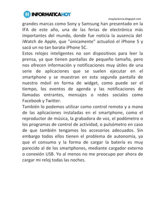 vivyylaciencia.blogspot.com
grandes marcas como Sony y Samsung han presentado en la
IFA de este año, una de las ferias de electrónica más
importantes del mundo, donde fue noticia la ausencia del
iWatch de Apple, que "únicamente" actualizó el iPhone 5 y
sacó un no tan barato iPhone 5C.
Estos relojes inteligentes no son dispositivos para leer la
prensa, ya que tienen pantallas de pequeño tamaño, pero
nos ofrecen información y notificaciones muy útiles de una
serie de aplicaciones que se suelen ejecutar en el
smartphone y se muestran en esta segunda pantalla de
nuestro móvil en forma de widget, como puede ser el
tiempo, los eventos de agenda y las notificaciones de
llamadas entrantes, mensajes o redes sociales como
Facebook y Twitter.
También lo podemos utilizar como control remoto y a mano
de las aplicaciones instaladas en el smartphone, como el
reproductor de música, la grabadora de voz, el podómetro o
los programas de control de actividad, o pulsómetro en caso
de que también tengamos los accesorios adecuados. Sin
embargo todos ellos tienen el problema de autonomía, ya
que el consumo y la forma de cargar la batería es muy
parecido al de los smartphones, mediante cargador externo
o conexión USB. Yo al menos no me preocupo por ahora de
cargar mi reloj todas las noches.
 