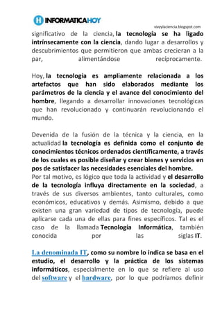 vivyylaciencia.blogspot.com
significativo de la ciencia, la tecnología se ha ligado
intrínsecamente con la ciencia, dando lugar a desarrollos y
descubrimientos que permitieron que ambas crecieran a la
par, alimentándose recíprocamente.
Hoy, la tecnología es ampliamente relacionada a los
artefactos que han sido elaborados mediante los
parámetros de la ciencia y el avance del conocimiento del
hombre, llegando a desarrollar innovaciones tecnológicas
que han revolucionado y continuarán revolucionando el
mundo.
Devenida de la fusión de la técnica y la ciencia, en la
actualidad la tecnología es definida como el conjunto de
conocimientos técnicos ordenados científicamente, a través
de los cuales es posible diseñar y crear bienes y servicios en
pos de satisfacer las necesidades esenciales del hombre.
Por tal motivo, es lógico que toda la actividad y el desarrollo
de la tecnología influya directamente en la sociedad, a
través de sus diversos ambientes, tanto culturales, como
económicos, educativos y demás. Asimismo, debido a que
existen una gran variedad de tipos de tecnología, puede
aplicarse cada una de ellas para fines específicos. Tal es el
caso de la llamada Tecnología Informática, también
conocida por las siglas IT.
La denominada IT, como su nombre lo indica se basa en el
estudio, el desarrollo y la práctica de los sistemas
informáticos, especialmente en lo que se refiere al uso
del software y el hardware, por lo que podríamos definir
 