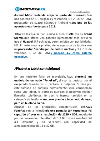 vivyylaciencia.blogspot.com
Ascend Mate pretende acaparar parte del mercado. Con
una pantalla de 6.1 pulgadas y resolución HD, 2 Gb. de RAM,
procesador de cuatro núcleos y Android 4.1es una de las
apuestas más fuertes para 2013.
Otro de los que se han subido al tren es ZTE con su Grand
Memo, que ofrece una pantalla ligeramente más pequeña
que el Huawei, 5.7 pulgadas, pero también con posibilidades
HD. En este caso la phablet viene equipada de fábrica con
un procesador Snapdragon de cuatro núcleos y 1.7 Ghz de
velocidad, 1 Gb de RAM y Android 4.2 como sistema
operativo.
¿Phabletotabletconteléfono?
En una reciente feria de tecnología, Asus presentó un
modelo denominado “FonePad”, el cual se destaca por el
exagerado tamaño de su pantalla: 7 pulgadas. Si bien por
este tamaño de pantalla normalmente sería considerada
como una tablet, lo cierto es que con él podemos realizar
llamadas telefónicas, lo que lo ingresa también en la
categoría de teléfono, un poco grande e incomodo de usar,
pero un teléfono en fin.
Algunas de las principales características del Asus
FonePad son la inclusiónde una pantalla con tecnología IPS
capaz de ofrecer una resolución de 1280 x 800. Impulsado
por un procesador Intel Atom de 1.2 Ghz, viene con Android
4.1 instalado y en versiones con capacidad de
almacenamiento de 16 ó 32 Gb.
 