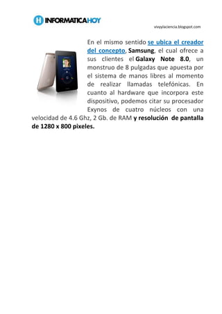 vivyylaciencia.blogspot.com
En el mismo sentido se ubica el creador
del concepto, Samsung, el cual ofrece a
sus clientes el Galaxy Note 8.0, un
monstruo de 8 pulgadas que apuesta por
el sistema de manos libres al momento
de realizar llamadas telefónicas. En
cuanto al hardware que incorpora este
dispositivo, podemos citar su procesador
Exynos de cuatro núcleos con una
velocidad de 4.6 Ghz, 2 Gb. de RAM y resolución de pantalla
de 1280 x 800 pixeles.
 