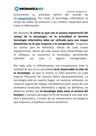 vivyylaciencia.blogspot.com
brevemente su actividad dentro del mundo de
las computadoras. Por ende, la tecnología informática se
ocupa de todos los procesos y los medios requeridos para
tratar la información.
No obstante, lo cierto es que con el avance exponencial del
campo de la tecnología, en la actualidad el término
tecnología informática debe ser utilizado para una mayor
plataforma en lo que respecta a la computación. Tengamos
en cuenta que en definitiva, detrás de cada nuevo
equipamiento, detrás de cada nueva tarea desarrollada por
el software, se encuentra la tecnología, permitiendo
extender sus usos a lugares inimaginables.
Por todo ello, si reflexionamos nos encontramos ante la
realidad de que en la actualidad sería impensable la vida sin
la tecnología, ya que la misma se halla presente en cada
espacio frecuente de nuestro diario desenvolvimiento. La
tecnología está en nuestro hogar, en nuestros vehículos, en
nuestros lugares de trabajo, haciéndonos parte activa de una
verdadera revolución informática y digital. En definitiva, no
debemos olvidar que la tecnología debe estar al servicio del
hombre, y siempre perseguir el fin de brindarle una vida más
fácil y placentera, a través de las innovaciones tecnológicas
que mejoran y simplifican nuestra existencia.
 