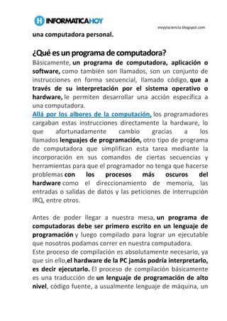 vivyylaciencia.blogspot.com
una computadora personal.
¿Quéesunprogramadecomputadora?
Básicamente, un programa de computadora, aplicación o
software, como también son llamados, son un conjunto de
instrucciones en forma secuencial, llamado código, que a
través de su interpretación por el sistema operativo o
hardware, le permiten desarrollar una acción específica a
una computadora.
Allá por los albores de la computación, los programadores
cargaban estas instrucciones directamente la hardware, lo
que afortunadamente cambio gracias a los
llamados lenguajes de programación, otro tipo de programa
de computadora que simplifican esta tarea mediante la
incorporación en sus comandos de ciertas secuencias y
herramientas para que el programador no tenga que hacerse
problemas con los procesos más oscuros del
hardware como el direccionamiento de memoria, las
entradas o salidas de datos y las peticiones de interrupción
IRQ, entre otros.
Antes de poder llegar a nuestra mesa, un programa de
computadoras debe ser primero escrito en un lenguaje de
programación y luego compilado para lograr un ejecutable
que nosotros podamos correr en nuestra computadora.
Este proceso de compilación es absolutamente necesario, ya
que sin ello,el hardware de la PC jamás podría interpretarlo,
es decir ejecutarlo. El proceso de compilación básicamente
es una traducción de un lenguaje de programación de alto
nivel, código fuente, a usualmente lenguaje de máquina, un
 