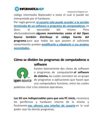vivyylaciencia.blogspot.com
código intermedio (bytecode) o texto el cual sí puede ser
interpretado por el hardware.
Por regla general, el usuario solo puede acceder a la versión
terminada de un software o programa de computadoras, es
decir, el ejecutable del mismo. Pero
afortunadamente algunos movimientos como el del Open
Source también distribuye el código fuente del
programa para que todos los que poseen el suficiente
conocimiento puedan modificarlo y adaptarlo a sus propias
necesidades.
Cómo se dividen los programas de computadoras o
software
Existen básicamente dos clases de software
o programas de computación:el software
de sistema, los cuales consisten en un grupo
de programas o aplicaciones que hacen que
una computadora funcione, entre los cuales
podemos citar a los sistemas operativos.
Los SO son indispensables para que una PC inicie, reconozca
los periféricos y hardware interno de la misma y
finalmente nos ofrezca una interfaz de usuario en la cual
poder usar los demás programas.
 