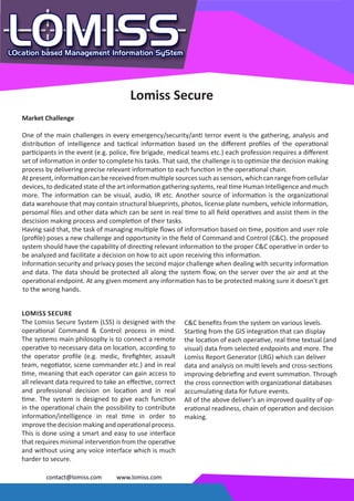 Lomiss Secure
Market Challenge

One of the main challenges in every emergency/security/anti terror event is the gathering, analysis and
distribution of intelligence and tactical information based on the different profiles of the operational
participants in the event (e.g. police, fire brigade, medical teams etc.) each profession requires a different
set of information in order to complete his tasks. That said, the challenge is to optimize the decision making
process by delivering precise relevant information to each function in the operational chain.
At present, information can be received from multiple sources such as sensors, which can range from cellular
devices, to dedicated state of the art information gathering systems, real time Human Intelligence and much
more. The information can be visual, audio, IR etc. Another source of information is the organizational
data warehouse that may contain structural blueprints, photos, license plate numbers, vehicle information,
persomal files and other data which can be sent in real time to all field operatives and assist them in the
descision making process and completion of their tasks.
Having said that, the task of managing multiple flows of information based on time, position and user role
(profile) poses a new challenge and opportunity in the field of Command and Control (C&C). the proposed
system should have the capability of directing relevant information to the proper C&C operative in order to
be analyzed and facilitate a decision on how to act upon receiving this information.
Information security and privacy poses the second major challenge when dealing with security information
and data. The data should be protected all along the system flow, on the server over the air and at the
operational endpoint. At any given moment any information has to be protected making sure it doesn’t get
to the wrong hands.


LOMISS SECURE
The Lomiss Secure System (LSS) is designed with the        C&C benefits from the system on various levels.
operational Command & Control process in mind.             Starting from the GIS integration that can display
The systems main philosophy is to connect a remote         the location of each operative, real time textual (and
operative to necessary data on location, according to      visual) data from selected endpoints and more. The
the operator profile (e.g. medic, firefighter, assault     Lomiss Report Generator (LRG) which can deliver
team, negotiator, scene commander etc.) and in real        data and analysis on multi levels and cross-sections
time, meaning that each operator can gain access to        improving debriefing and event summation. Through
all relevant data required to take an effective, correct   the cross connection with organizational databases
and professional decision on location and in real          accumulating data for future events.
time. The system is designed to give each function         All of the above deliver’s an improved quality of op-
in the operational chain the possibility to contribute     erational readiness, chain of operation and decision
information/intelligence in real time in order to          making.
improve the decision making and operational process.
This is done using a smart and easy to use interface
that requires minimal intervention from the operative
and without using any voice interface which is much
harder to secure.

        contact@lomiss.com        www.lomiss.com
 