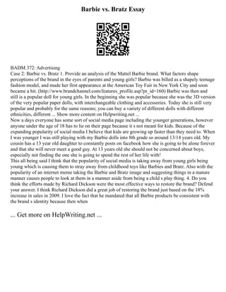 Barbie vs. Bratz Essay
BADM 372: Advertising
Case 2: Barbie vs. Bratz 1. Provide an analysis of the Mattel Barbie brand. What factors shape
perceptions of the brand in the eyes of parents and young girls? Barbie was billed as a shapely teenage
fashion model, and made her first appearance at the American Toy Fair in New York City and soon
became a hit. (http://www.brandchannel.com/features_profile.asp?pr_id=160) Barbie was then and
still is a popular doll for young girls. In the beginning she was popular because she was the 3D version
of the very popular paper dolls, with interchangeable clothing and accessories. Today she is still very
popular and probably for the same reasons; you can buy a variety of different dolls with different
ethnicities, different ... Show more content on Helpwriting.net ...
Now a days everyone has some sort of social media page including the younger generations, however
anyone under the age of 18 has to lie on their page because it s not meant for kids. Because of the
expanding popularity of social media I believe that kids are growing up faster than they need to. When
I was younger I was still playing with my Barbie dolls into 8th grade so around 13/14 years old. My
cousin has a 13 year old daughter to constantly posts on facebook how she is going to be alone forever
and that she will never meet a good guy. At 13 years old she should not be concerned about boys,
especially not finding the one she is going to spend the rest of her life with!
This all being said I think that the popularity of social media is taking away from young girls being
young which is causing them to stray away from childhood toys like Barbies and Bratz. Also with the
popularity of an internet meme taking the Barbie and Bratz image and suggesting things in a mature
manner causes people to look at them in a manner aside from being a child s play thing. 4. Do you
think the efforts made by Richard Dickson were the most effective ways to restore the brand? Defend
your answer. I think Richard Dickson did a great job of restoring the brand just based on the 18%
increase in sales in 2009. I love the fact that he mandated that all Barbie products be consistent with
the brand s identity because then when
... Get more on HelpWriting.net ...
 