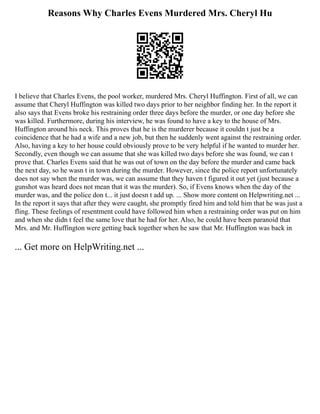 Reasons Why Charles Evens Murdered Mrs. Cheryl Hu
I believe that Charles Evens, the pool worker, murdered Mrs. Cheryl Huffington. First of all, we can
assume that Cheryl Huffington was killed two days prior to her neighbor finding her. In the report it
also says that Evens broke his restraining order three days before the murder, or one day before she
was killed. Furthermore, during his interview, he was found to have a key to the house of Mrs.
Huffington around his neck. This proves that he is the murderer because it couldn t just be a
coincidence that he had a wife and a new job, but then he suddenly went against the restraining order.
Also, having a key to her house could obviously prove to be very helpful if he wanted to murder her.
Secondly, even though we can assume that she was killed two days before she was found, we can t
prove that. Charles Evens said that he was out of town on the day before the murder and came back
the next day, so he wasn t in town during the murder. However, since the police report unfortunately
does not say when the murder was, we can assume that they haven t figured it out yet (just because a
gunshot was heard does not mean that it was the murder). So, if Evens knows when the day of the
murder was, and the police don t... it just doesn t add up. ... Show more content on Helpwriting.net ...
In the report it says that after they were caught, she promptly fired him and told him that he was just a
fling. These feelings of resentment could have followed him when a restraining order was put on him
and when she didn t feel the same love that he had for her. Also, he could have been paranoid that
Mrs. and Mr. Huffington were getting back together when he saw that Mr. Huffington was back in
... Get more on HelpWriting.net ...
 