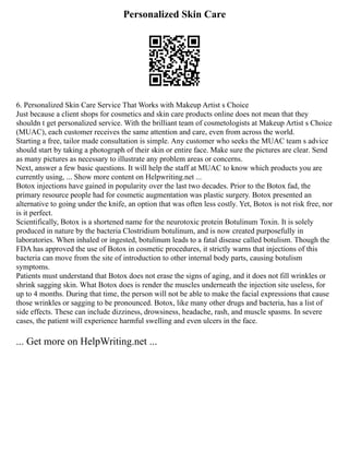 Personalized Skin Care
6. Personalized Skin Care Service That Works with Makeup Artist s Choice
Just because a client shops for cosmetics and skin care products online does not mean that they
shouldn t get personalized service. With the brilliant team of cosmetologists at Makeup Artist s Choice
(MUAC), each customer receives the same attention and care, even from across the world.
Starting a free, tailor made consultation is simple. Any customer who seeks the MUAC team s advice
should start by taking a photograph of their skin or entire face. Make sure the pictures are clear. Send
as many pictures as necessary to illustrate any problem areas or concerns.
Next, answer a few basic questions. It will help the staff at MUAC to know which products you are
currently using, ... Show more content on Helpwriting.net ...
Botox injections have gained in popularity over the last two decades. Prior to the Botox fad, the
primary resource people had for cosmetic augmentation was plastic surgery. Botox presented an
alternative to going under the knife, an option that was often less costly. Yet, Botox is not risk free, nor
is it perfect.
Scientifically, Botox is a shortened name for the neurotoxic protein Botulinum Toxin. It is solely
produced in nature by the bacteria Clostridium botulinum, and is now created purposefully in
laboratories. When inhaled or ingested, botulinum leads to a fatal disease called botulism. Though the
FDA has approved the use of Botox in cosmetic procedures, it strictly warns that injections of this
bacteria can move from the site of introduction to other internal body parts, causing botulism
symptoms.
Patients must understand that Botox does not erase the signs of aging, and it does not fill wrinkles or
shrink sagging skin. What Botox does is render the muscles underneath the injection site useless, for
up to 4 months. During that time, the person will not be able to make the facial expressions that cause
those wrinkles or sagging to be pronounced. Botox, like many other drugs and bacteria, has a list of
side effects. These can include dizziness, drowsiness, headache, rash, and muscle spasms. In severe
cases, the patient will experience harmful swelling and even ulcers in the face.
... Get more on HelpWriting.net ...
 