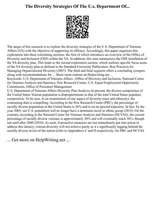 The Diversity Strategies Of The U.s. Department Of...
The target of this research is to explore the diversity strategies of the U.S. Department of Veterans
Affairs (VA) with the objective of supporting its efficacy. Accordingly, this paper organizes this
exploration into three correlating sections, the first of which introduces an overview of the Office of
Diversity and Inclusion (ODI) within the VA. In addition, this area summarizes the ODI installation of
the VA diversity plan. This leads to the second exploration section, which outlines specific focus areas
of the VA diversity plan as defined in the Standard University Publication: Best Practices for
Managing Organizational Diversity (2007). The third and final segment offers a concluding synopsis
along with recommendations for ... Show more content on Helpwriting.net ...
Keywords: U.S. Department of Veterans Affairs , Office of Diversity and Inclusion, National Center
for Veterans Analysis and Statistics, Pew Research Center, U.S. Equal Employment Opportunity
Commission, Office of Personnel Management
U.S. Department of Veterans Affairs Diversity Plan Analysis At present, the diverse composition of
the United States Veteran population is disproportionate to that of the total United States populace
composition. To be sure, in an examination of one aspect of diversity (race and ethnicity), the
contrasting data is compelling. According to the Pew Research Center (PRC), the percentage of
racially diverse population in the United States is 36% and is on an upward trajectory. In fact, by the
year 2065, our U.S. population will no longer have a dominant racial or ethnic group (2015). On the
contrary, according to the National Center for Veterans Analysis and Statistics (NCVAS), the current
percentage of racially diverse veterans is approximately 20% and will eventually reach 36%, though
not until after 2040 (2010). As such, if proactive measures are not immediately put into action to
address this latency, veteran diversity will not achieve parity as it s significantly lagging behind the
racially diverse levels of the nation (refer to Appendices C and D respectively, for PRC and NCVAS
... Get more on HelpWriting.net ...
 