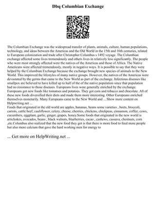 Dbq Columbian Exchange
The Columbian Exchange was the widespread transfer of plants, animals, culture, human populations,
technology, and ideas between the Americas and the Old World in the 15th and 16th centuries, related
to European colonization and trade after Christopher Columbus s 1492 voyage. The Columbian
exchange affected some lives tremendously and others lives in relatively less significantly. The people
who were most strongly affected were the natives of the Americas and those of Africa. The Native
Americans were affected tremendously, mostly in negative ways. It is possible to say that they were
helped by the Columbian Exchange because the exchange brought new species of animals to the New
World. This improved the lifestyles of many native groups. However, the natives of the Americas were
devastated by the germs that came to the New World as part of the exchange. Infectious diseases like
smallpox are believed to have killed up to half of the of the native population since that population
had no resistance to those diseases. Europeans lives were generally enriched by the exchange.
Europeans got new foods like tomatoes and potatoes. They got corn and tobacco and chocolate. All of
these new foods diversified their diets and made them more interesting. Other Europeans enriched
themselves monetarily. Many Europeans came to the New World and ... Show more content on
Helpwriting.net ...
Foods that originated in the old world are apples, bananas, beans some varieties , beets, broccoli,
carrots, cattle beef, cauliflower, celery, cheese, cherries, chickens, chickpeas, cinnamon, coffee, cows,
cucumbers, eggplant, garlic, ginger, grapes, honey.Some foods that originated in the new world is
artichokes, avocados, beans , black walnuts, blueberries, cacao , cashews, cassava, chestnuts, corn
,etc.Columbus also realized that the new food they got is that there is more food to feed more people
but also more calcium that gave the hard working men for energy to
... Get more on HelpWriting.net ...
 