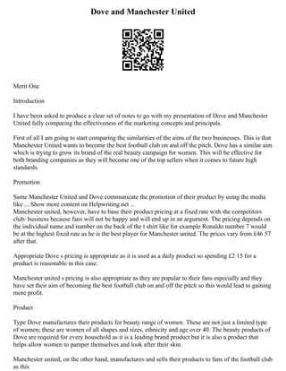 Dove and Manchester United
Merit One
Introduction
I have been asked to produce a clear set of notes to go with my presentation of Dove and Manchester
United fully comparing the effectiveness of the marketing concepts and principals.
First of all I am going to start comparing the similarities of the aims of the two businesses. This is that
Manchester United wants to become the best football club on and off the pitch. Dove has a similar aim
which is trying to grow its brand of the real beauty campaign for women. This will be effective for
both branding companies as they will become one of the top sellers when it comes to future high
standards.
Promotion
Same Manchester United and Dove communicate the promotion of their product by using the media
like ... Show more content on Helpwriting.net ...
Manchester united, however, have to base their product pricing at a fixed rate with the competitors
club/ business because fans will not be happy and will end up in an argument. The pricing depends on
the individual name and number on the back of the t shirt like for example Ronaldo number 7 would
be at the highest fixed rate as he is the best player for Manchester united. The prices vary from £46 57
after that.
Appropriate Dove s pricing is appropriate as it is used as a daily product so spending £2 15 for a
product is reasonable in this case.
Manchester united s pricing is also appropriate as they are popular to their fans especially and they
have set their aim of becoming the best football club on and off the pitch so this would lead to gaining
more profit.
Product
Type Dove manufactures their products for beauty range of women. These are not just a limited type
of women; these are women of all shapes and sizes, ethnicity and age over 40. The beauty products of
Dove are required for every household as it is a leading brand product but it is also a product that
helps allow women to pamper themselves and look after their skin.
Manchester united, on the other hand, manufactures and sells their products to fans of the football club
as this
 