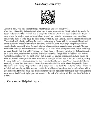 Cast Away Creativity
Alone, in pain, cold with limited things, what traits do you need to survive?
Cast Away directed by Robert Zeneckis is a movie about a man named Chuck Noland. He works for
fedex and is married to a woman named kelly who he loves. Chuck was on an airplane one day and it
went down. He washed up on an island alone, he used his creativity, perseverance and humility to
survive and make it home alive. To Build a fire, written by Jack London, is about a man who is on the
Yukon trail with a husky wolf dog, he realizes he is going to freeze with his unprotected hands and
cheek bones but continues to venture, he tries to use his textbook knowledge and perseverance to
survive but he eventually dies. To survive in the wilderness there a certain traits you need. The key
traits are Creativity, Perseverance and Humility. All of these traits greatly help each person surviving
or leads them to their downfall if one does not have them. ... Show more content on Helpwriting.net ...
In to build a fire, the man does not have that much creativity. The problem with him is that he was
without imagination (1). This quote shows that he does not have an imagination and you cannot be
creative without an imagination. If he was creative he might of been able to survive. Creativity is key
because it allows you to make resources that you would not have. In Cast Away, chuck is filled with
creativity because he creates an axe out of skates which helps him make a boat that gets him found.
He creates a sail out a porta potty that is a key component to the boat. And lastly he makes a friend out
of a ball and some blood. If he was not creative he would never have been able to make a boat which
got him home. He would have died much sooner as well not being able to make an axe which got him
easy access food. Creativity helped chuck survive, the lack of creativity led The man from To build a
Fire to
... Get more on HelpWriting.net ...
 