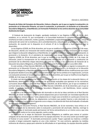 (Versión 2, 10/2/2022)
Proyecto de Orden del Consejero de Educación, Cultura y Deporte, por la que se regulan la evaluación y la
promoción en la Educación Primaria, así como la evaluación, la promoción y la titulación en la Educación
Secundaria Obligatoria, el Bachillerato y la Formación Profesional en los centros docentes de la Comunidad
Autónoma de Aragón.
El Estatuto de Autonomía de Aragón, aprobado mediante la Ley Orgánica 5/2007, de 20 de abril,
establece, en su artículo 73, que corresponde a la Comunidad Autónoma la competencia compartida en
enseñanza en toda su extensión, niveles y grados, modalidades y especialidades, que, en todo caso, incluye la
ordenación del sector de la enseñanza y de la actividad docente y educativa, su programación, inspección y
evaluación, de acuerdo con lo dispuesto en el artículo 27 de la Constitución y leyes orgánicas que lo
desarrollen.
La Ley Orgánica 3/2020, de 29 de diciembre, por la que se modifica la Ley Orgánica 2/2006, de 3 de mayo,
de Educación, aborda una renovación del sistema educativo. En el marco de esta renovación, en las etapas
que integran la educación obligatoria y el Bachillerato, la nueva ley modifica la regulación de la evaluación, la
promoción y la titulación. En el calendario de implantación que recoge la disposición final quinta, la Ley
Orgánica 3/2020, de 29 de diciembre, por la que se modifica la Ley Orgánica 2/2006, de 3 de mayo, de
Educación, prevé la incorporación de las modificaciones introducidas en la evaluación y condiciones de
promoción de las diferentes etapas educativas, así como las relativas a las condiciones de titulación de la
Educación Secundaria Obligatoria, el Bachillerato y la Formación Profesional para el curso 2021-2022.
En este sentido, el Real Decreto 984/2021, de 16 de noviembre, por el que se regulan la evaluación y la
promoción en la Educación Primaria, así como la evaluación, la promoción y la titulación en la Educación
Secundaria Obligatoria, el Bachillerato y la Formación Profesional, desarrolla dichas modificaciones que serán
de aplicación desde el curso 2021-2022 y hasta la entrada en vigor de los cambios en la organización, currículo
y la evaluación previstos en la Ley Orgánica 3/2020, de 29 de diciembre, por la que se modifica la Ley Orgánica
2/2006, de 3 de mayo, de Educación.
El citado real decreto redefine los referentes de la evaluación en las etapas de la educación básica y el
Bachillerato, determinando que los estándares de aprendizaje evaluables que aparecen en las normativas
curriculares desarrolladas a partir del Real Decreto 126/2014, de 28 de febrero, por el que se establece el
currículo básico de la Educación Primaria, y del Real Decreto 1105/2014, de 26 de diciembre, por el que se
estable el currículo básico de la Educación Secundaria Obligatoria y del Bachillerato, tienen carácter
meramente informativo.
La atención a las diferencias individuales del alumnado es otra de las ideas centrales en el Real Decreto
984/2021, de 16 de noviembre. La norma prevé adaptaciones para el alumnado con necesidad específica de
apoyo educativo, remarcando que “estas adaptaciones en ningún caso se tendrán en cuenta para minorar las
calificaciones obtenidas”. Además, las adaptaciones curriculares que puedan hacerse a este alumnado no
pueden “impedirles la promoción al siguiente curso o etapa, o la obtención del título de Graduado o Graduada
en Educación Secundaria Obligatoria”.
En la etapa de Educación Primaria, el Real Decreto 984/2021, de 16 de noviembre, hace énfasis en el
carácter colegiado de las decisiones sobre la evaluación y promoción del alumnado. Además, restringe la
posibilidad de que el alumnado pueda permanecer de forma extraordinaria en un mismo curso a que esta
permanencia se realice en los cursos segundo, cuarto y sexto.
La evaluación en la etapa de Educación Secundaria Obligatoria se redefine para marcar el carácter
colegiado de las decisiones que se deben tomar los equipos docentes “en una única sesión que tendrá lugar
al finalizar el curso escolar”. El alumnado promocionará cuando “hayan superado las materias o ámbitos
cursados o tengan evaluación negativa en una o dos materias.” En caso contrario, agotadas las medidas
ordinarias de refuerzo y apoyo para solventar las dificultades en el aprendizaje, los equipos docentes podrán
 