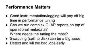 Performance Matters
● Good instrumentation/logging will pay off big
time in performance tuning
● Can we run complex OLAP reports on top of
operational metadata?
Where needs the tuning the most?
● Swapping (spill to disk) can be a big issue
● Detect and kill the bad jobs early
 