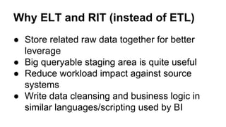 Why ELT and RIT (instead of ETL)
● Store related raw data together for better
leverage
● Big queryable staging area is quite useful
● Reduce workload impact against source
systems
● Write data cleansing and business logic in
similar languages/scripting used by BI
 