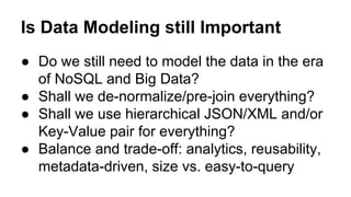 Is Data Modeling still Important
● Do we still need to model the data in the era
of NoSQL and Big Data?
● Shall we de-normalize/pre-join everything?
● Shall we use hierarchical JSON/XML and/or
Key-Value pair for everything?
● Balance and trade-off: analytics, reusability,
metadata-driven, size vs. easy-to-query
 