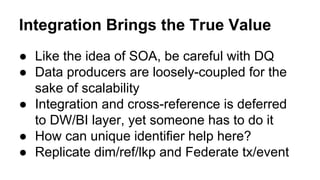 Integration Brings the True Value
● Like the idea of SOA, be careful with DQ
● Data producers are loosely-coupled for the
sake of scalability
● Integration and cross-reference is deferred
to DW/BI layer, yet someone has to do it
● How can unique identifier help here?
● Replicate dim/ref/lkp and Federate tx/event
 