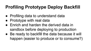 Profiling Prototype Deploy Backfill
● Profiling data to understand data
● Prototype with real data
● Enrich and harden the derived data in
sandbox before deploying to production
● Be ready to backfill the data because it will
happen (easier to produce or to consume?)
 