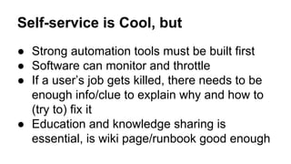 Self-service is Cool, but
● Strong automation tools must be built first
● Software can monitor and throttle
● If a user’s job gets killed, there needs to be
enough info/clue to explain why and how to
(try to) fix it
● Education and knowledge sharing is
essential, is wiki page/runbook good enough
 